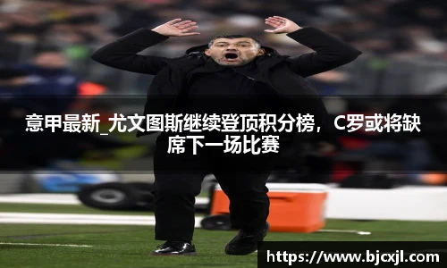 意甲最新_尤文图斯继续登顶积分榜，C罗或将缺席下一场比赛