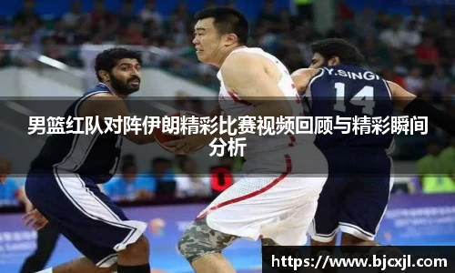 男篮红队对阵伊朗精彩比赛视频回顾与精彩瞬间分析