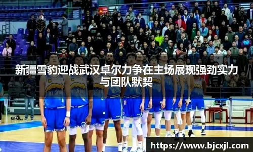 新疆雪豹迎战武汉卓尔力争在主场展现强劲实力与团队默契