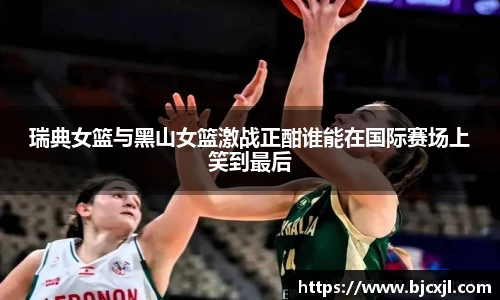 瑞典女篮与黑山女篮激战正酣谁能在国际赛场上笑到最后