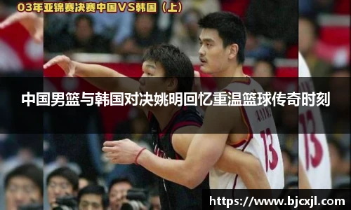 中国男篮与韩国对决姚明回忆重温篮球传奇时刻