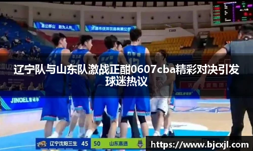 辽宁队与山东队激战正酣0607cba精彩对决引发球迷热议